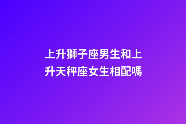 上升獅子座男生和上升天秤座女生相配嗎-第1張-星座運勢-玄機派