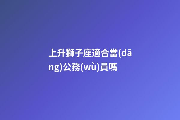 上升獅子座適合當(dāng)公務(wù)員嗎-第1張-星座運(yùn)勢(shì)-玄機(jī)派