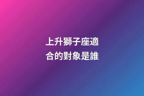 上升獅子座適合的對象是誰-第1張-星座運勢-玄機派