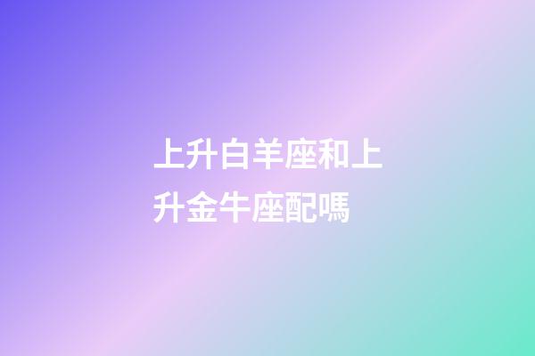 上升白羊座和上升金牛座配嗎-第1張-星座運(yùn)勢-玄機(jī)派