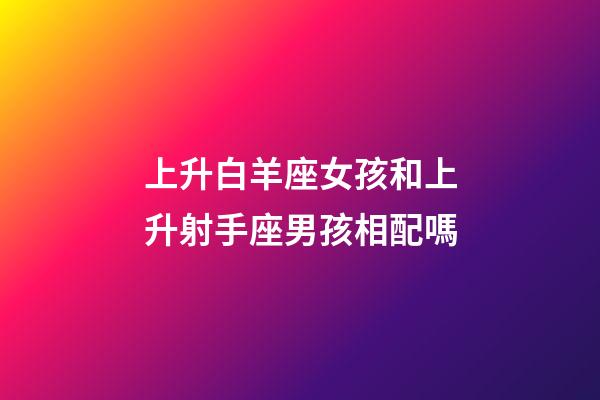 上升白羊座女孩和上升射手座男孩相配嗎-第1張-星座運勢-玄機派