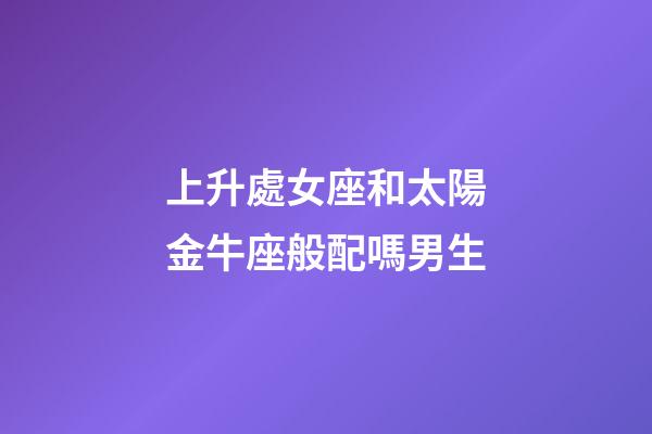 上升處女座和太陽金牛座般配嗎男生-第1張-星座運勢-玄機派