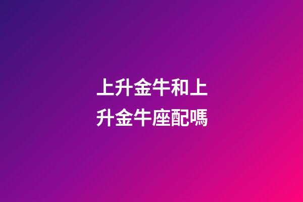 上升金牛和上升金牛座配嗎-第1張-星座運勢-玄機派