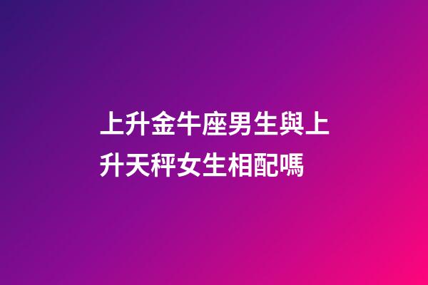 上升金牛座男生與上升天秤女生相配嗎-第1張-星座運勢-玄機派