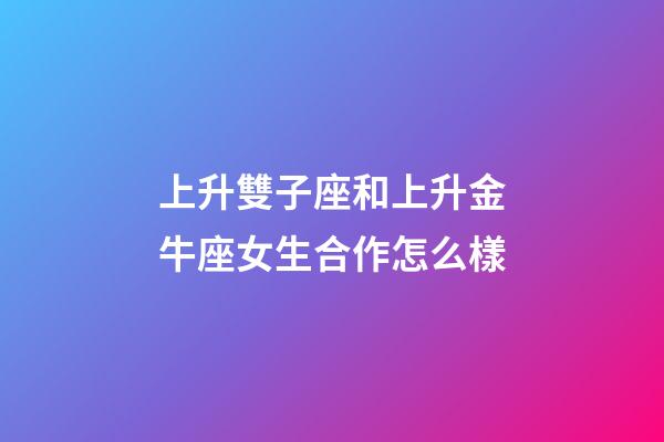 上升雙子座和上升金牛座女生合作怎么樣-第1張-星座運勢-玄機派