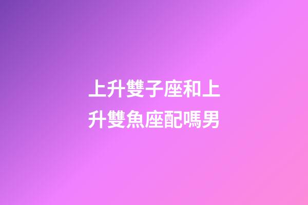 上升雙子座和上升雙魚座配嗎男-第1張-星座運勢-玄機派