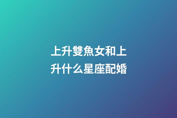 上升雙魚女和上升什么星座配婚-第1張-星座運勢-玄機派