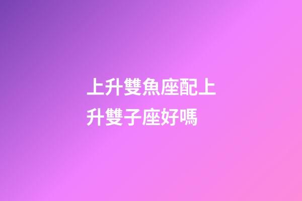 上升雙魚座配上升雙子座好嗎-第1張-星座運勢-玄機派