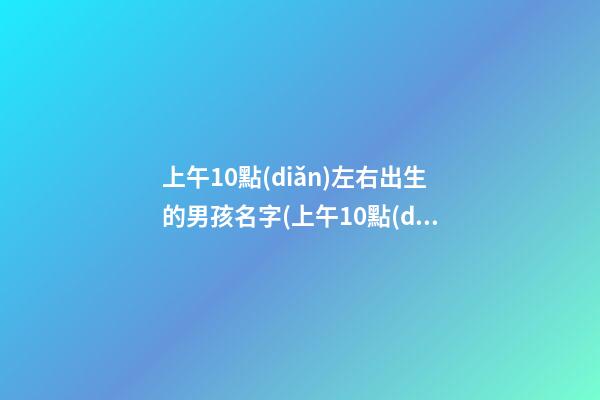 上午10點(diǎn)左右出生的男孩名字(上午10點(diǎn)多出生的男孩)