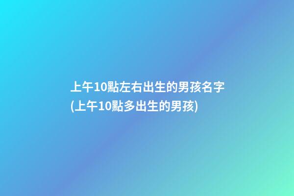 上午10點左右出生的男孩名字(上午10點多出生的男孩)