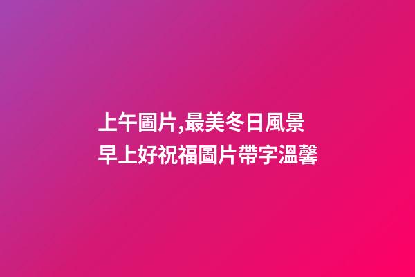 上午圖片,最美冬日風景早上好祝福圖片帶字溫馨-第1張-觀點-玄機派