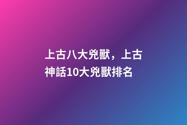 上古八大兇獸，上古神話10大兇獸排名-第1張-觀點-玄機派