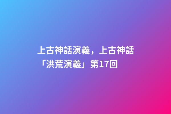 上古神話演義，上古神話「洪荒演義」第17回-第1張-觀點-玄機派