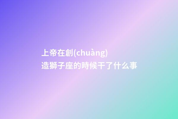 上帝在創(chuàng)造獅子座的時候干了什么事-第1張-星座運勢-玄機派