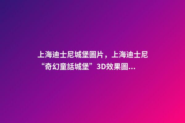 上海迪士尼城堡圖片，上海迪士尼“奇幻童話城堡”3D效果圖亮相!全球最高最大-第1張-觀點-玄機派
