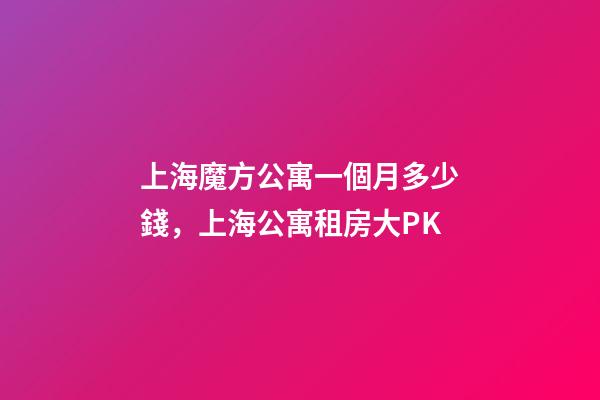 上海魔方公寓一個月多少錢，上海公寓租房大PK-第1張-觀點-玄機派