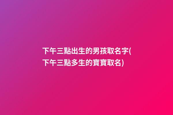 下午三點出生的男孩取名字(下午三點多生的寶寶取名)