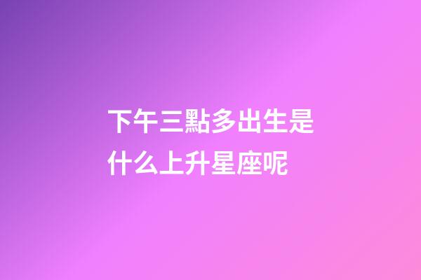 下午三點多出生是什么上升星座呢-第1張-星座運勢-玄機派