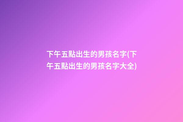 下午五點出生的男孩名字(下午五點出生的男孩名字大全)