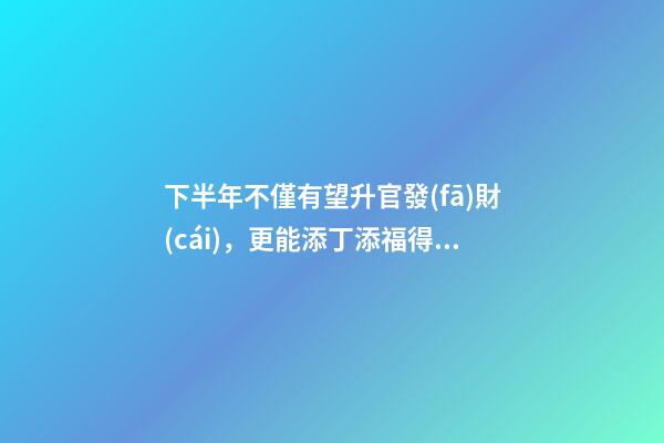 下半年不僅有望升官發(fā)財(cái)，更能添丁添福得貴子的生肖-第1張-觀點(diǎn)-玄機(jī)派
