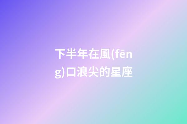 下半年在風(fēng)口浪尖的星座-第1張-星座運(yùn)勢-玄機(jī)派