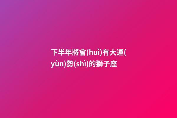 下半年將會(huì)有大運(yùn)勢(shì)的獅子座-第1張-星座運(yùn)勢(shì)-玄機(jī)派