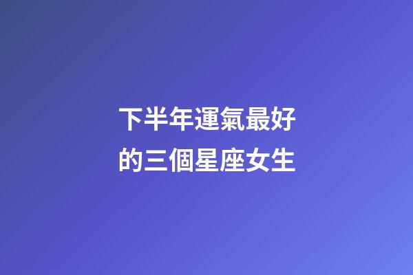 下半年運氣最好的三個星座女生-第1張-星座運勢-玄機派