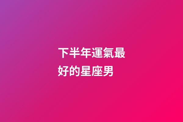 下半年運氣最好的星座男-第1張-星座運勢-玄機派