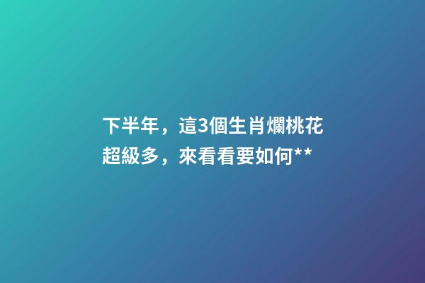 下半年，這3個生肖爛桃花超級多，來看看要如何**-第1張-觀點-玄機派