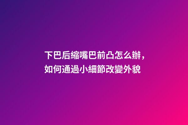 下巴后縮嘴巴前凸怎么辦，如何通過小細節改變外貌-第1張-觀點-玄機派