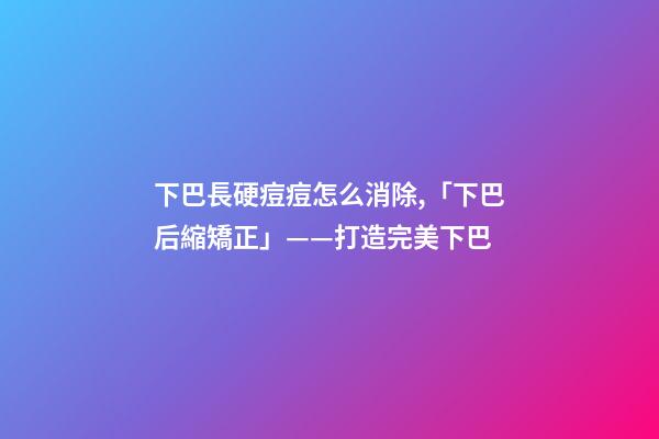 下巴長硬痘痘怎么消除,「下巴后縮矯正」——打造完美下巴-第1張-觀點-玄機派