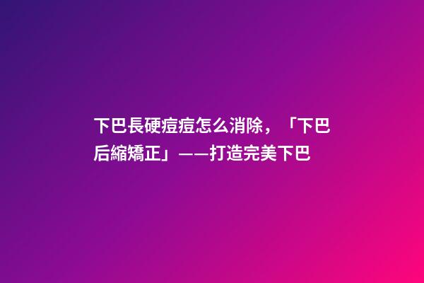 下巴長硬痘痘怎么消除，「下巴后縮矯正」——打造完美下巴-第1張-觀點-玄機派