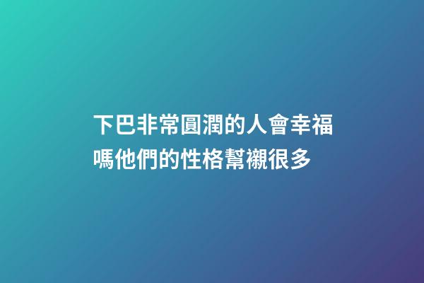下巴非常圓潤的人會幸福嗎?他們的性格幫襯很多