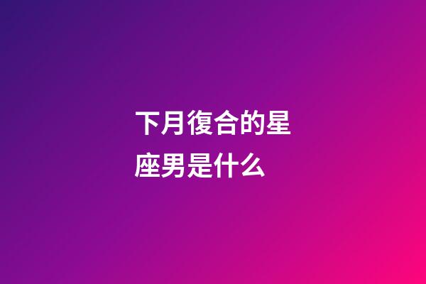 下月復合的星座男是什么-第1張-星座運勢-玄機派