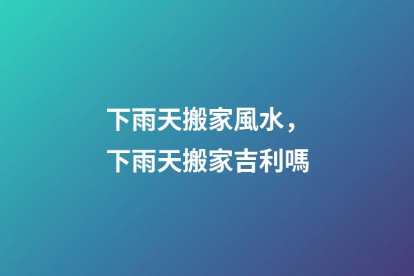 下雨天搬家風水，下雨天搬家吉利嗎