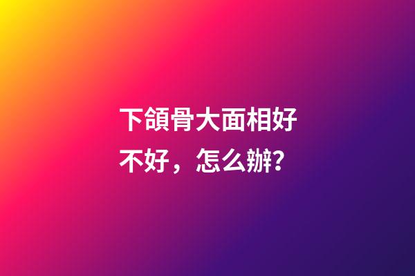 下頜骨大面相好不好，怎么辦？
