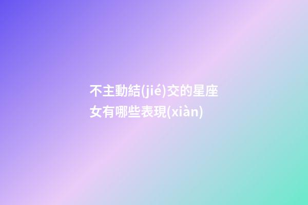 不主動結(jié)交的星座女有哪些表現(xiàn)-第1張-星座運(yùn)勢-玄機(jī)派