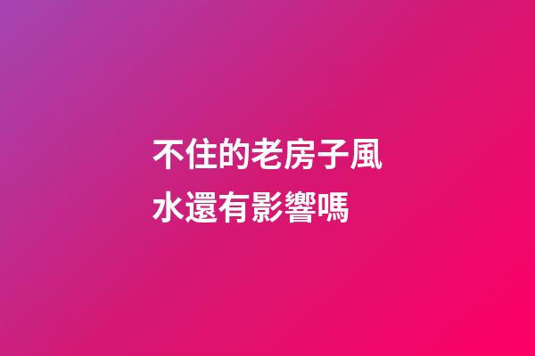 不住的老房子風水還有影響嗎