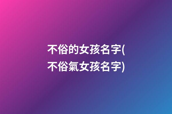 不俗的女孩名字(不俗氣女孩名字)