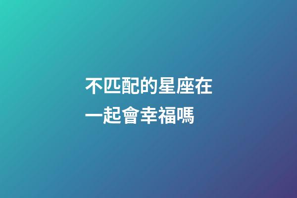 不匹配的星座在一起會幸福嗎-第1張-星座運勢-玄機派