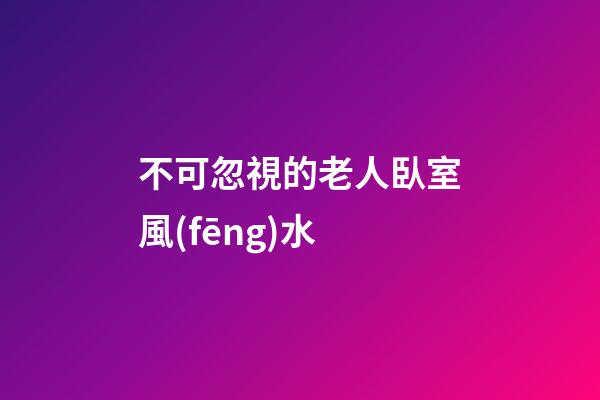 不可忽視的老人臥室風(fēng)水