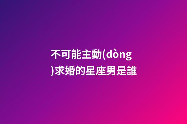 不可能主動(dòng)求婚的星座男是誰-第1張-星座運(yùn)勢(shì)-玄機(jī)派