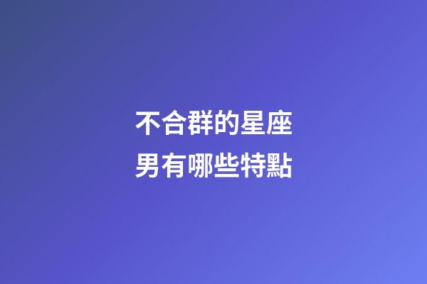 不合群的星座男有哪些特點-第1張-星座運勢-玄機派