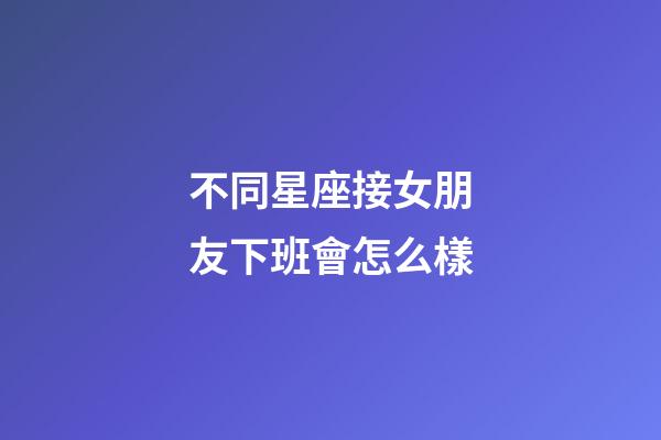 不同星座接女朋友下班會怎么樣-第1張-星座運勢-玄機派