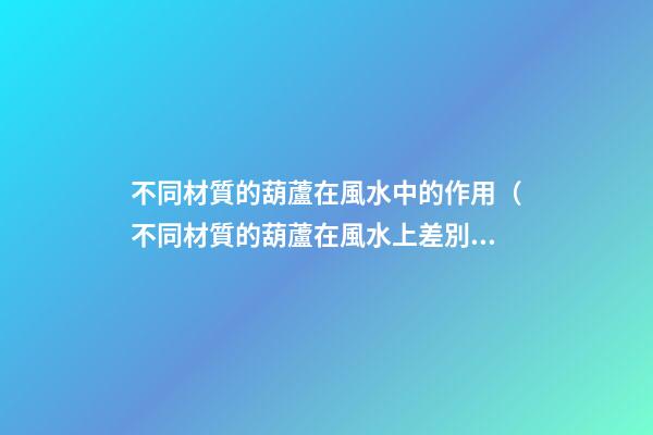不同材質的葫蘆在風水中的作用（不同材質的葫蘆在風水上差別）