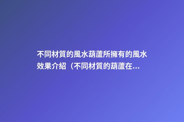 不同材質的風水葫蘆所擁有的風水效果介紹（不同材質的葫蘆在風水上差別）