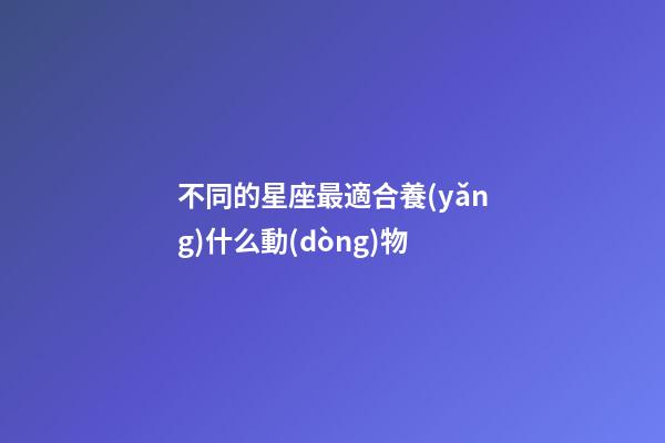 不同的星座最適合養(yǎng)什么動(dòng)物-第1張-星座運(yùn)勢-玄機(jī)派