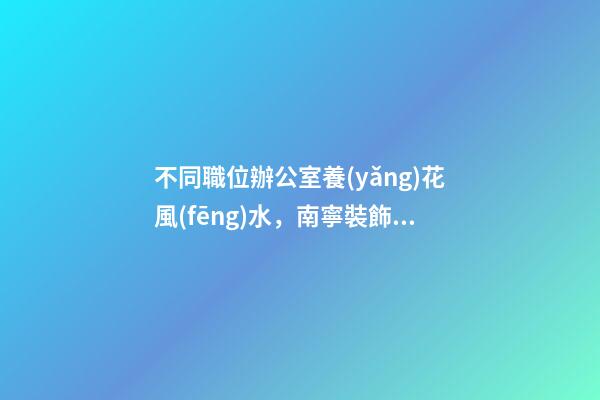 不同職位辦公室養(yǎng)花風(fēng)水，南寧裝飾公司辦公室花卉擺放8大講究！