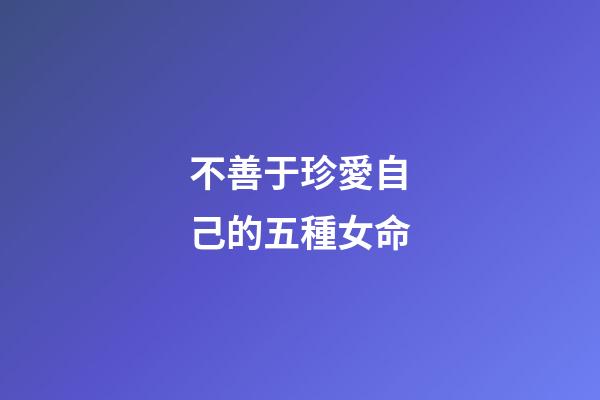 不善于珍愛自己的五種女命