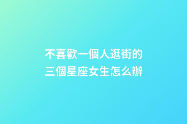 不喜歡一個人逛街的三個星座女生怎么辦-第1張-星座運勢-玄機派